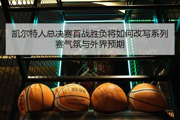 凯尔特人总决赛首战胜负将如何改写系列赛气氛与外界预期 - weilaitiyu