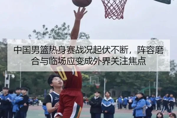 中国男篮热身赛战况起伏不断，阵容磨合与临场应变成外界关注焦点 | weilaitiyu