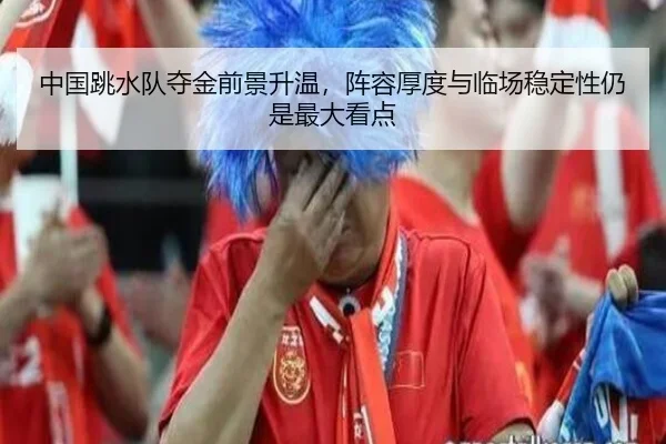 中国跳水队夺金前景升温，阵容厚度与临场稳定性仍是最大看点 | weilaitiyu